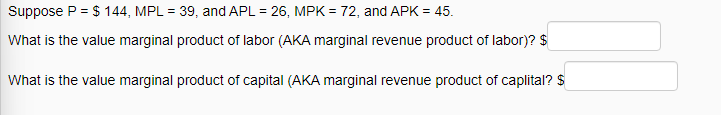 Suppose P = $144, MPL = 39, and APL = 26, MPK = 72, and APK = 45.
What is the value marginal product of labor (AKA marginal revenue product of labor)? $
What is the value marginal product of capital (AKA marginal revenue product of caplital? $