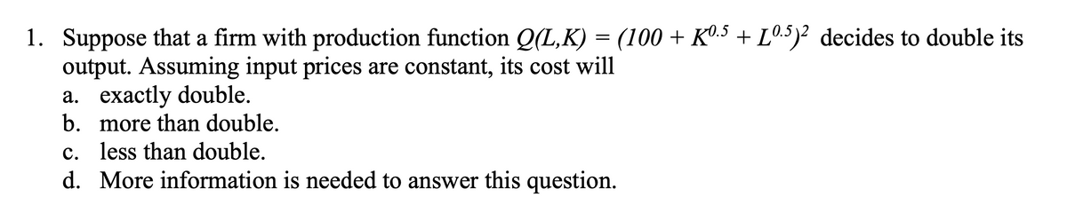 1. Suppose that a firm with production function Q(L,K) = (100 + Kº.5 + Lº.5)2 decides to double its
output. Assuming input prices are constant, its cost will
a. exactly double.
b. more than double.
c. less than double.
d. More information is needed to answer this question.