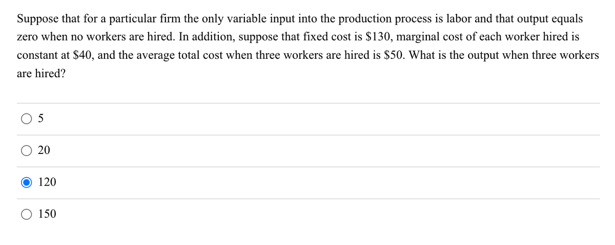 Suppose that for a particular firm the only variable input into the production process is labor and that output equals
zero when no workers are hired. In addition, suppose that fixed cost is $130, marginal cost of each worker hired is
constant at $40, and the average total cost when three workers are hired is $50. What is the output when three workers
are hired?
O
20
120
150