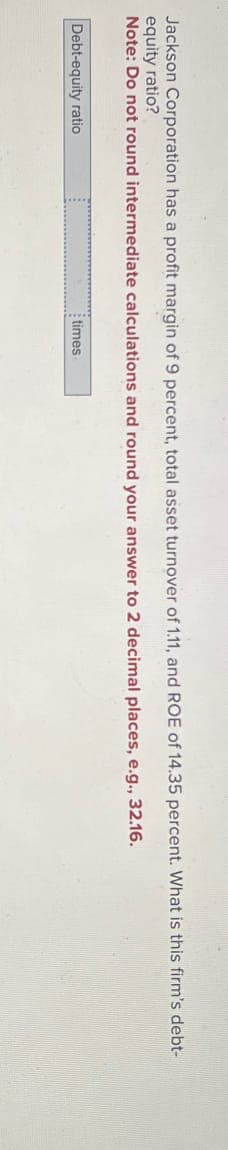 Jackson Corporation has a profit margin of 9 percent, total asset turnover of 1.11, and ROE of 14.35 percent. What is this firm's debt-
equity ratio?
Note: Do not round intermediate calculations and round your answer to 2 decimal places, e.g., 32.16.
Debt-equity ratio
times