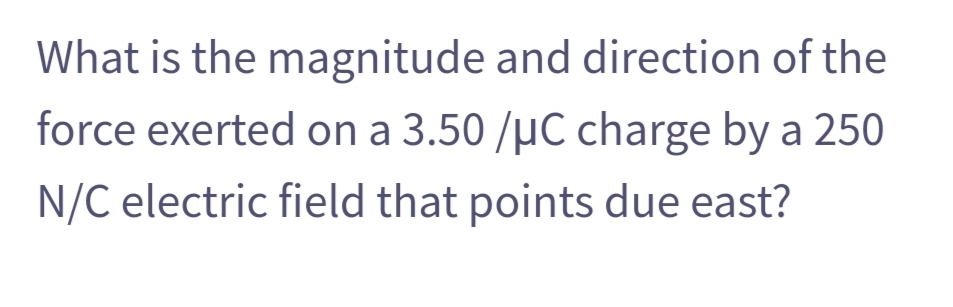 What is the magnitude and direction of the
force exerted on a 3.50 /µC charge by a 250
N/C electric field that points due east?
