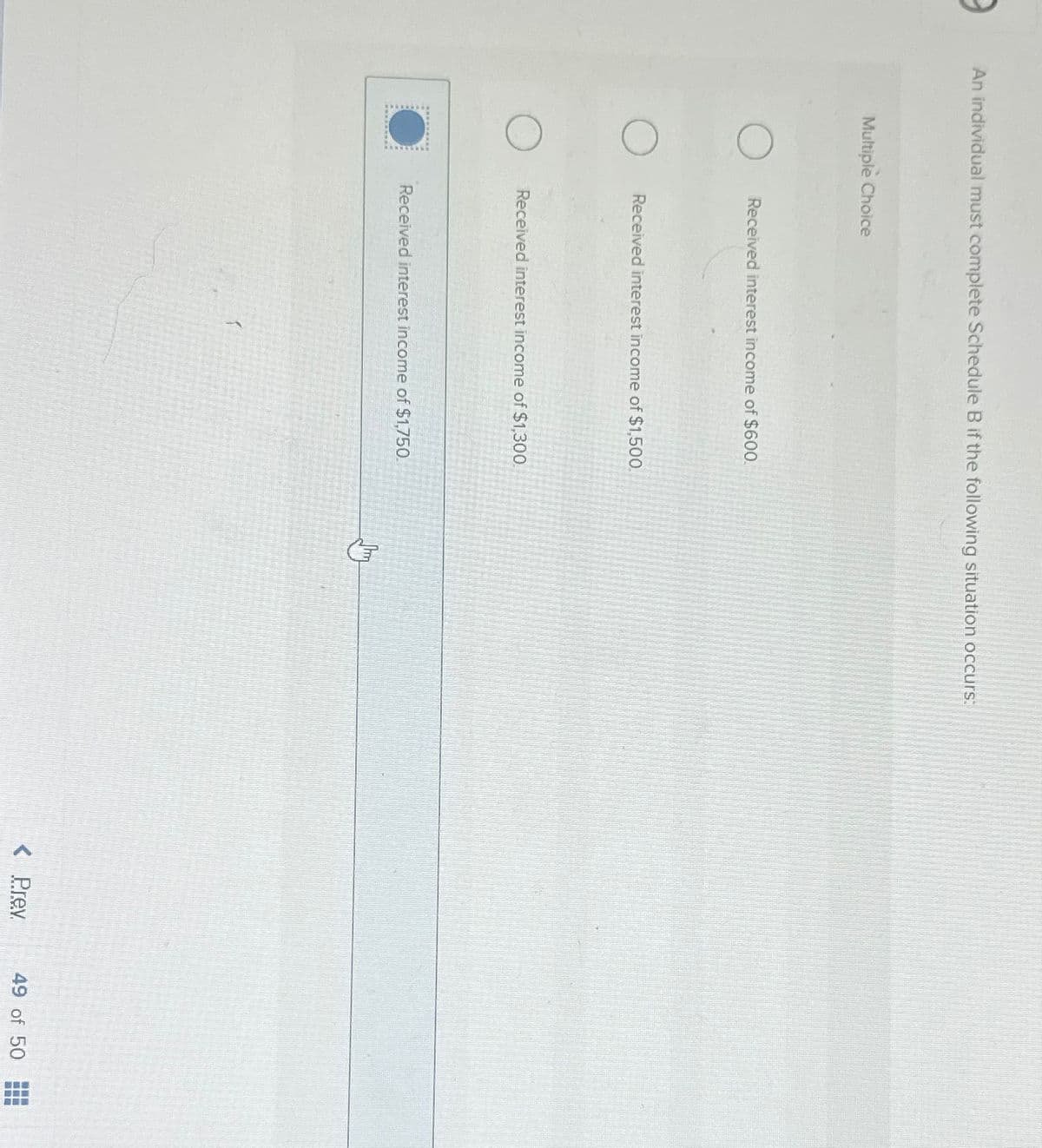 An individual must complete Schedule B if the following situation occurs:
Multiple Choice
O
Received interest income of $600.
Received interest income of $1,500.
Received interest income of $1,300.
Received interest income of $1,750.
shay
< Prev
49 of 50