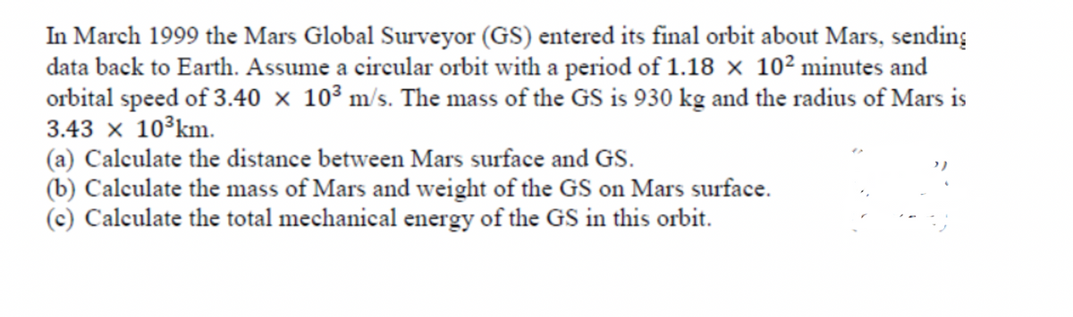 In March 1999 the Mars Global Surveyor (GS) entered its final orbit about Mars, sending
data back to Earth. Assume a circular orbit with a period of 1.18 × 10² minutes and
orbital speed of 3.40 × 10³ m/s. The mass of the GS is 930 kg and the radius of Mars is
3.43 x 10°km.
(a) Calculate the distance between Mars surface and GS.
(b) Calculate the mass of Mars and weight of the GS on Mars surface.
(c) Calculate the total mechanical energy of the GS in this orbit.
