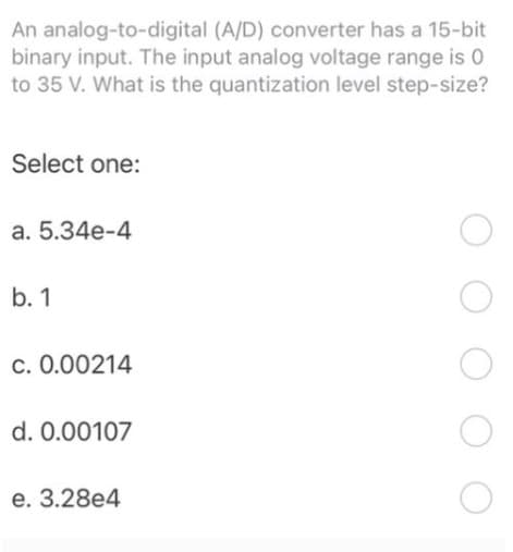 An analog-to-digital (A/D) converter has a 15-bit
binary input. The input analog voltage range is 0
to 35 V. What is the quantization level step-size?
Select one:
a. 5.34e-4
b. 1
c. 0.00214
d. 0.00107
e. 3.28e4