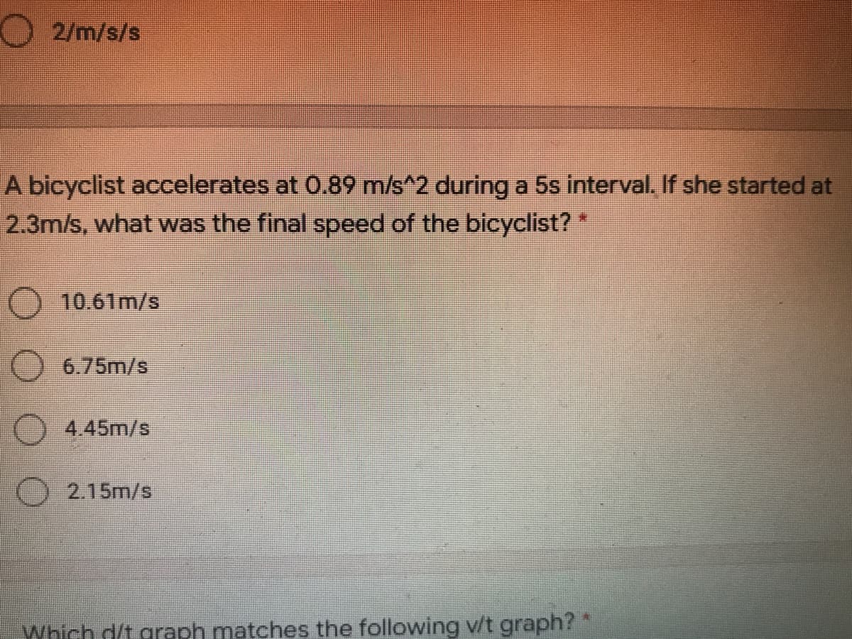 O 2/m/s/s
A bicyclist accelerates at 0.89 m/s^2 duringa 5s interval. If she started at
2.3m/s, what was the final speed of the bicyclist?*
) 10.61m/s
O6.75m/s
4.45m/s
2.15m/s
Which d/t graph matches the following v/t graph?*
