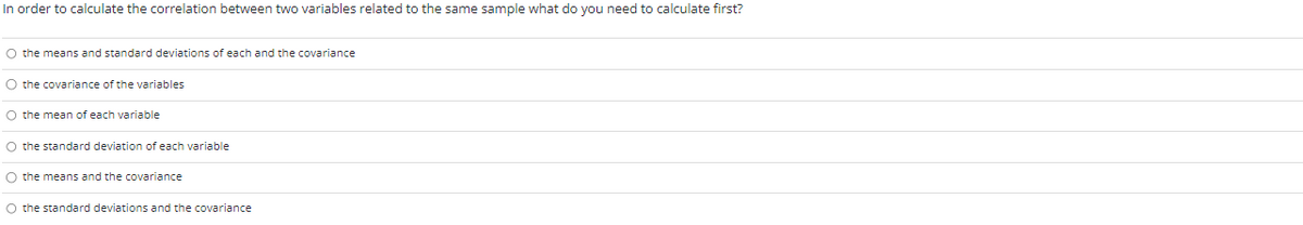 In order to calculate the correlation between two variables related to the same sample what do you need to calculate first?
O the means and standard deviations of each and the covariance
O the covariance of the variables
O the mean of each variable
O the standard deviation of each variable
O the means and the covariance
O the standard deviations and the covariance