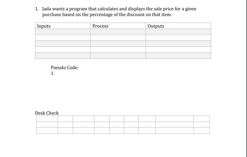 1. Jada wants a program that calculates and displays the sale price for a given
purchase based on the percentage of the discount on that item.
Outputs
Inputs
Pseudo Code:
1.
Desk Check
Process