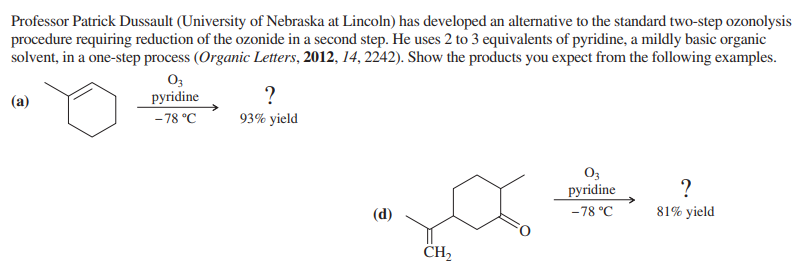 Professor Patrick Dussault (University of Nebraska at Lincoln) has developed an alternative to the standard two-step ozonolysis
procedure requiring reduction of the ozonide in a second step. He uses 2 to 3 equivalents of pyridine, a mildly basic organic
solvent, in a one-step process (Organic Letters, 2012, 14, 2242). Show the products you expect from the following examples.
(a)
03
pyridine
-78 °C
?
93% yield
(d)
CH₂
03
pyridine
-78 °C
?
81% yield