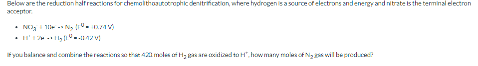 Below are the reduction half reactions for chemolithoautotrophic denitrification, where hydrogen is a source of electrons and energy and nitrate is the terminal electron
acceptor.
• NO3 + 10e -> N₂ (E° = +0.74 V)
• H* + 2e -> H₂ (E° = -0.42 V)
If you balance and combine the reactions so that 420. moles of H₂ gas are oxidized to H*, how many moles of N₂ gas will be produced?