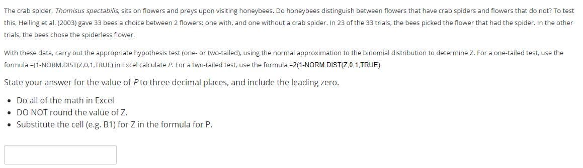 ### Hypothesis Testing with Normal Approximation

#### Context:
The crab spider, *Thomisus spectabilis*, sits on flowers and preys upon visiting honeybees. A study by Heiling et al. (2003) investigated whether honeybees can distinguish between flowers that have crab spiders and those that do not. In this experiment, 33 bees were given a choice between two flowers: one with a crab spider and one without. Bees chose the flower with the spider in 23 out of the 33 trials, opting for the flower without the spider in the other trials.

#### Objective:
Use the given data to carry out the appropriate hypothesis test (either one-tailed or two-tailed) using the normal approximation to the binomial distribution.

#### Procedure for Hypothesis Testing:
1. **Determine Z using the following formulas:**
    - For a one-tailed test: `=1-NORM.DIST(Z,0,1,TRUE)` in Excel to calculate \( P \)
    - For a two-tailed test: `=2*(1-NORM.DIST(Z,0,1,TRUE))` in Excel to calculate \( P \)

2. **State your answer for the value of \( P \) to three decimal places, and include the leading zero.**

#### Instructions:
- Perform all calculations in Excel.
- Do NOT round the value of \( Z \).
- Substitute the cell (e.g., B1) for \( Z \) in the formula for \( P \).

**Ensure your final answer for \( P \) is precise up to three decimal places.**

---
Text Input Box (for student submission):

```
[                     ]
```

---
This section is relevant for students learning about hypothesis testing and statistical analysis, aiding them with a practical example and clear instructions for using Excel for statistical calculations.