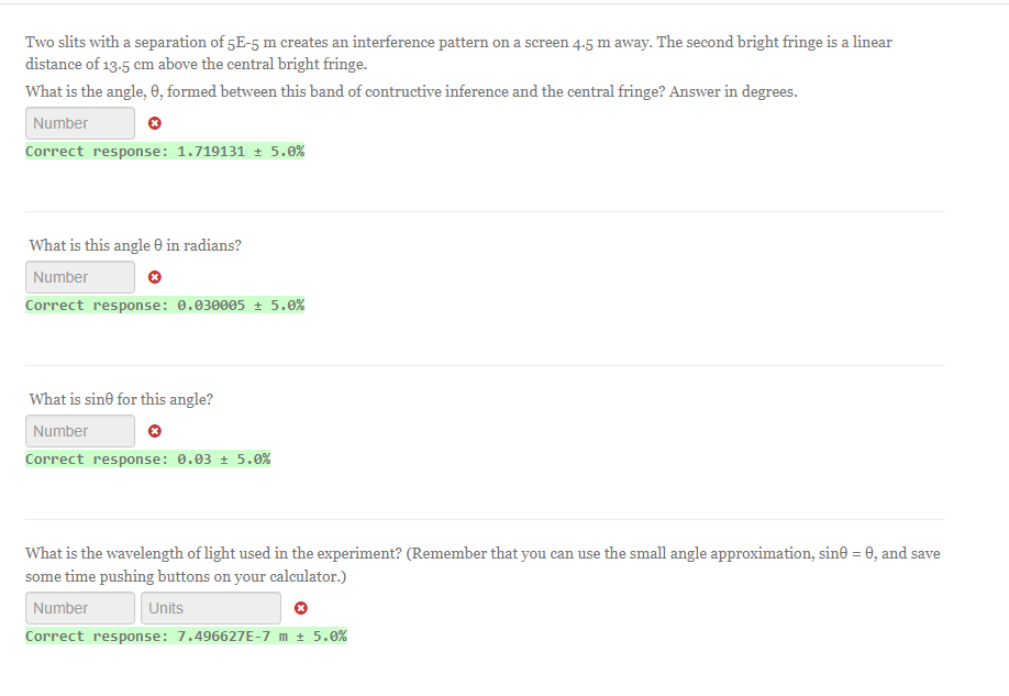 Two slits with a separation of 5E-5 m creates an interference pattern on a screen 4.5 m away. The second bright fringe is a linear
distance of 13.5 cm above the central bright fringe.
What is the angle, 0, formed between this band of contructive inference and the central fringe? Answer in degrees.
Number
Correct response: 1.719131 ± 5.0%
What is this angle e in radians?
Number
Correct response: 0.030005 ± 5.0%
What is sine for this angle?
Number
Correct response: 0.03 ± 5.0%
What is the wavelength of light used in the experiment? (Remember that you can use the small angle approximation, sinė = 0, and save
some time pushing buttons on your calculator.)
Number
Units
Correct response: 7.496627E-7 m ± 5.0%
