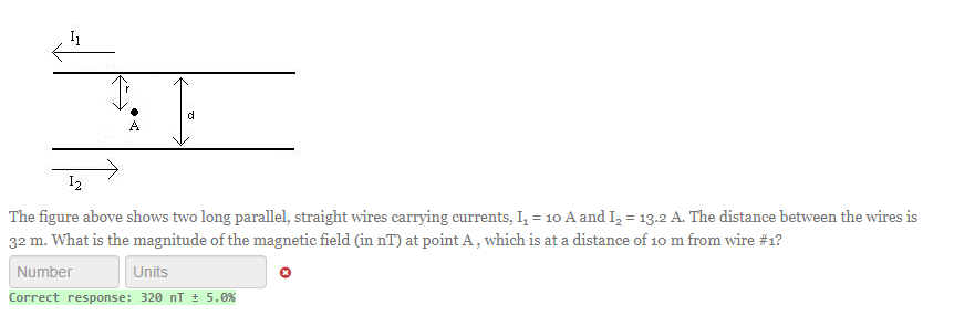 12
The figure above shows two long parallel, straight wires carrying currents, I₁ = 10 A and I₂ = 13.2 A. The distance between the wires is
32 m. What is the magnitude of the magnetic field (in nT) at point A, which is at a distance of 10 m from wire #1?
Number
Units
Correct response: 320 nT ± 5.0%