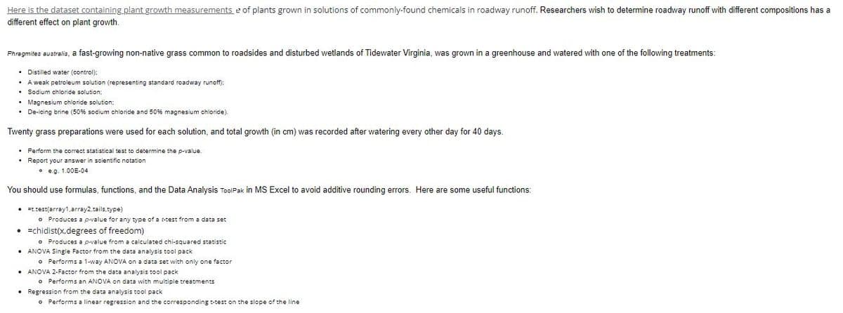 Here is the dataset containing plant growth measurements of plants grown in solutions of commonly-found chemicals in roadway runoff. Researchers wish to determine roadway runoff with different compositions has a
different effect on plant growth.
Phragmites australis, a fast-growing non-native grass common to roadsides and disturbed wetlands of Tidewater Virginia, was grown in a greenhouse and watered with one of the following treatments:
Distilled water (control);
weak petroleum solution (representing standard roadway runoff);
• Sodium chloride solution:
• Magnesium chloride solution;
• De-icing brine (50% sodium chloride and 50% magnesium chloride).
Twenty grass preparations were used for each solution, and total growth (in cm) was recorded after watering every other day for 40 days.
• Perform the correct statistical test to determine the p-value.
• Report your answer in scientific notation
e.g. 1.00E-04
You should use formulas, functions, and the Data Analysis ToolPak in MS Excel to avoid additive rounding errors. Here are some useful functions:
• t.test(array1,array2,tails.type)
o Produces a p-value for any type of a t-test from a data set
s of f
f freedom)
o Produces a p-value from a calculated chi-squared statistic
•=chidist(x.degrees
• ANOVA Single Factor from the data analysis tool pack
o Performs a 1-way ANOVA on a data set with only one factor
• ANOVA 2-Factor from the data analysis tool pack
o Performs an ANOVA on data with multiple treatments
• Regression from the data analysis tool pack
o Performs a linear regression and the corresponding t-test on the slope of the line