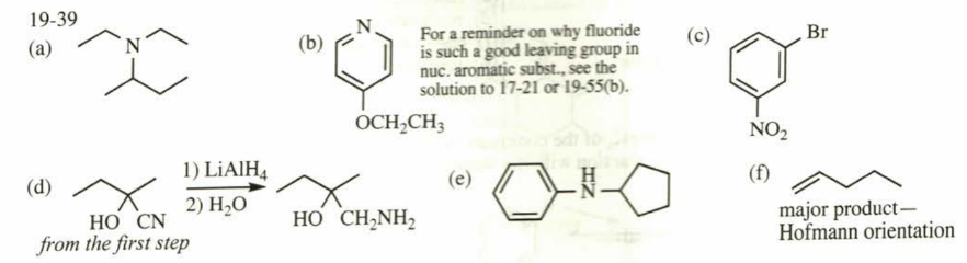 19-39
(a)
(d)
N
1) LiAlH4
2) H₂O
HO CN
from the first step
(b)
For a reminder on why fluoride
is such a good leaving group in
nuc. aromatic subst., see the
solution to 17-21 or 19-55(b).
OCH₂CH3
HỌ CHÍNH,
(e)
O
(c)
NO₂
(f)
Br
major product-
Hofmann orientation