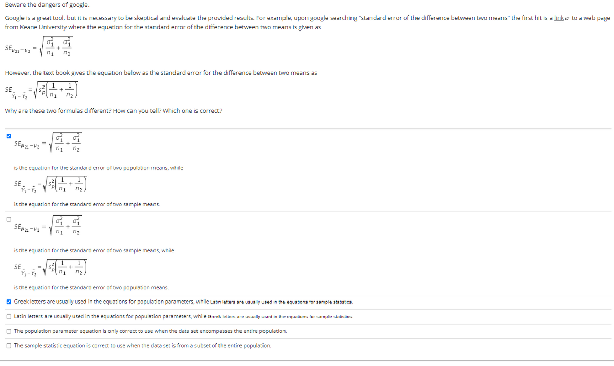 Beware the dangers of google.
Google is a great tool, but it is necessary to be skeptical and evaluate the provided results. For example, upon google searching "standard error of the difference between two means" the first hit is a link to a web page
from Keane University where the equation for the standard error of the difference between two means is given as
SE421-42
However, the text book gives the equation below as the standard error for the difference between two means as
SE
ヴェージュ
Why are these two formulas different? How can you tell? Which one is correct?
SE421-42
SE
n₁ n₂
ディージェ
=
is the equation for the standard error of two population means, while
n₁ n₂
SE
n₁
is the equation for the standard error of two sample means.
SEµ21-4₂= n₁ n₂
is the equation for the standard error of two sample means, while
ジュージュ
is the equation for the standard error of two population means.
✔Greek letters are usually used in the equations for population parameters, while Latin letters are usually used in the equations for sample statistics.
n₁
Latin letters are usually used in the equations for population parameters, while Greek letters are usually used in the equations for sample statistics.
The population parameter equation is only correct to use when the data set encompasses the entire population.
The sample statistic equation is correct to use when the data set is from a subset of the entire population.