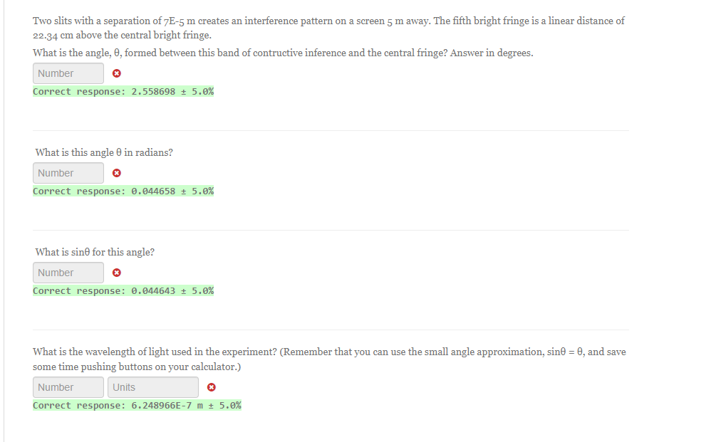 Two slits with a separation of 7E-5 m creates an interference pattern on a screen 5 m away. The fifth bright fringe is a linear distance of
22.34 cm above the central bright fringe.
What is the angle, 0, formed between this band of contructive inference and the central fringe? Answer in degrees.
Number
Correct response: 2.558698 ± 5.0%
What is this angle 0 in radians?
Number
Correct response: 0.044658 ± 5.0%
What is sine for this angle?
Number
Correct response: 0.044643 ± 5.0%
What is the wavelength of light used in the experiment? (Remember that you can use the small angle approximation, sine = 0, and save
some time pushing buttons on your calculator.)
Number
Units
Correct response: 6.248966E-7 m ± 5.0%