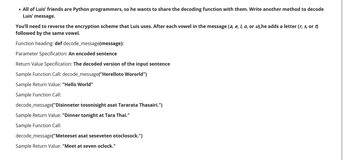 • All of Luis' friends are Python programmers, so he wants to share the decoding function with them. Write another method to decode
Luis' message.
You'll need to reverse the encryption scheme that Luis uses. After each vowel in the message (a, e, I, o, or u), he adds a letter (r, s, or t)
followed by the same vowel.
Function heading: def decode_message(message):
Parameter Specification: An encoded sentence
Return Value Specification: The decoded version of the input sentence
Sample Function Call: decode_message("Herelloto Wororld")
Sample Return Value: "Hello World"
Sample Function Call:
decode_message("Disinneter tosonisight asat Tararata Thasairi.")
Sample Return Value: "Dinner tonight at Tara Thai."
Sample Function Call:
decode_message("Meteeset asat seseveten otoclosock.")
Sample Return Value: "Meet at seven oclock."