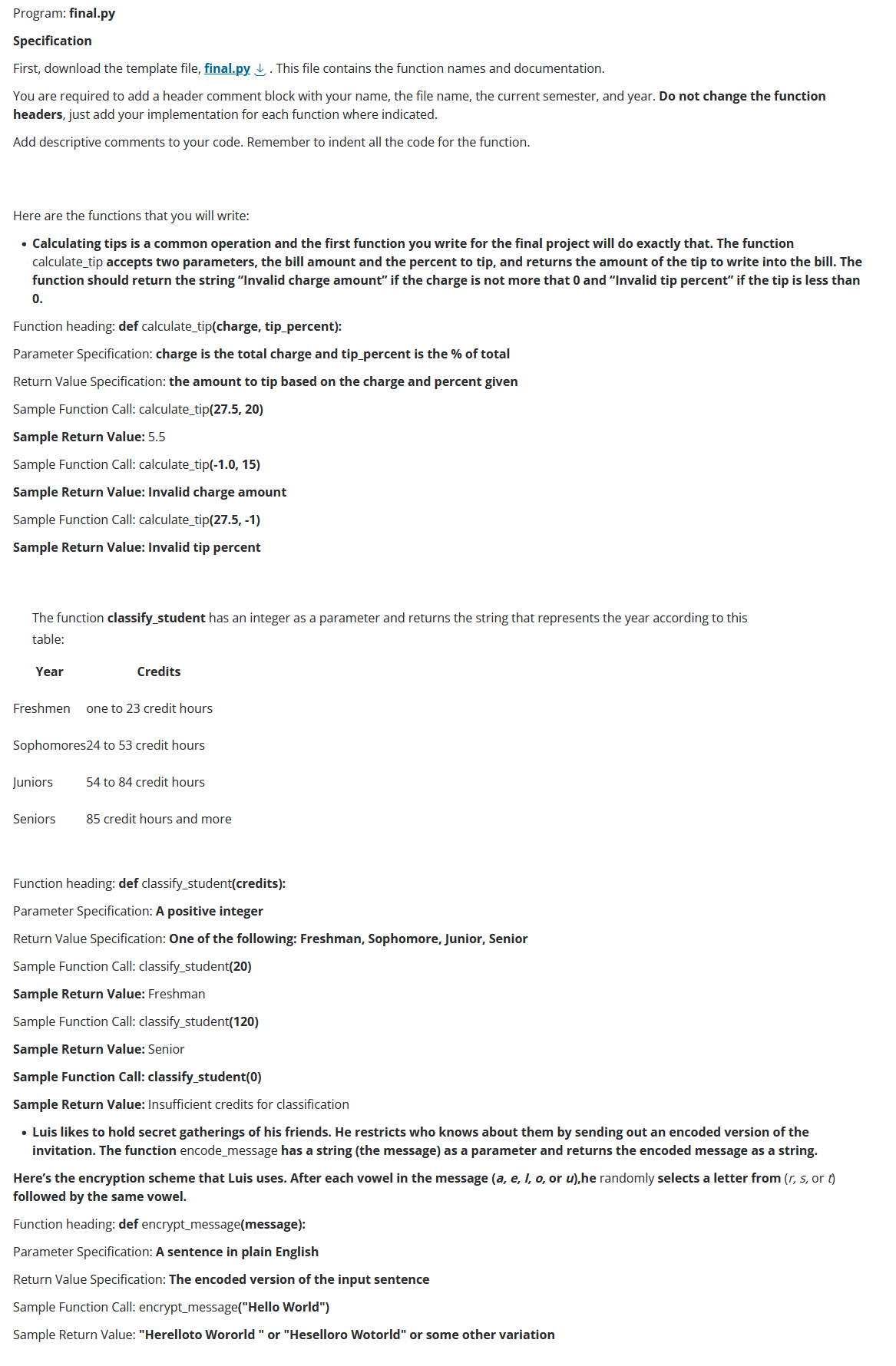 Program: final.py
Specification
First, download the template file, final.py. This file contains the function names and documentation.
You are required to add a header comment block with your name, the file name, the current semester, and year. Do not change the function
headers, just add your implementation for each function where indicated.
Add descriptive comments to your code. Remember to indent all the code for the function.
Here are the functions that you will write:
• Calculating tips is a common operation and the first function you write for the final project will do exactly that. The function
calculate_tip accepts two parameters, the bill amount and the percent to tip, and returns the amount of the tip to write into the bill. The
function should return the string "Invalid charge amount" if the charge is not more that 0 and "Invalid tip percent" if the tip is less than
0.
Function heading: def calculate tip(charge, tip_percent):
Parameter Specification: charge is the total ch and tip_percent is the % of total
Return Value Specification: the amount to tip based on the charge and percent given
Sample Function Call: calculate tip(27.5, 20)
Sample Return Value: 5.5
Sample Function Call: calculate_tip(-1.0, 15)
Sample Return Value: Invalid charge amount
Sample Function Call: calculate_tip(27.5, -1)
Sample Return Value: Invalid tip percent
The function classify_student has an integer as a parameter and returns the string that represents the year according to this
table:
Year
Credits
Freshmen one to 23 credit hours
Sophomores24 to 53 credit hours
Juniors 54 to 84 credit hours
Seniors 85 credit hours and more
Function heading: def classify_student(credits):
Parameter Specification: A positive integer
Return Value Specification: One of the following: Freshman, Sophomore, Junior, Senior
Sample Function Call: classify_student(20)
Sample Return Value: Freshman
Sample Function Call: classify_student(120)
Sample Return Value: Senior
Sample Function Call: classify_student(0)
Sample Return Value: Insufficient credits for classification
• Luis likes to hold secret gatherings of his friends. He restricts who knows about them by sending out an encoded version of the
invitation. The function encode_message has a string (the message) as a parameter and returns the encoded message as a string.
Here's the encryption scheme that Luis uses. After each vowel in the message (a, e, I, o, or u), he randomly selects a letter from (r, s, or t)
followed by the same vowel.
Function heading: def encrypt_message(message):
Parameter Specification: A sentence in plain English
Return Value Specification: The encoded version of the input sentence
Sample Function Call: encrypt_message("Hello World")
Sample Return Value: "Herelloto Wororld " or "Heselloro Wotorld" or some other variation