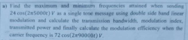 a) Find the maximum and minimum frequencies attained when sending
24 cos(2m5000t) V as a single tone message using double side band linear
modulation and calculate the transmission bandwidth, modulation index.
transmitted power and finally calculate the modulation efficiency when the
carrier frequency is 72 cos(2n90000t) V.