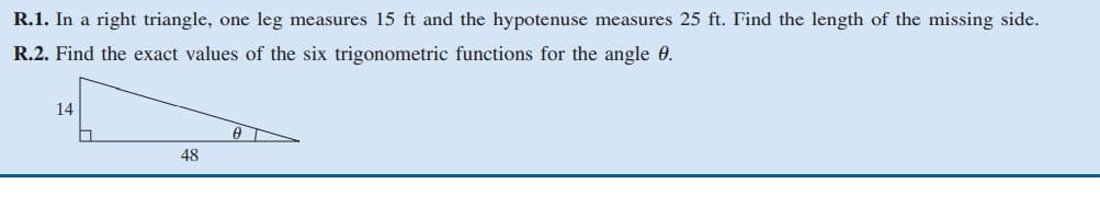 R.1. In a right triangle, one leg measures 15 ft and the hypotenuse measures 25 ft. Find the length of the missing side.
R.2. Find the exact values of the six trigonometric functions for the angle 0.
14
48
