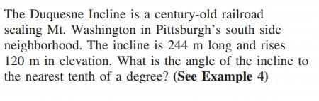 The Duquesne Incline is a century-old railroad
scaling Mt. Washington in Pittsburgh's south side
neighborhood. The incline is 244 m long and rises
120 m in elevation. What is the angle of the incline to
the nearest tenth of a degree? (See Example 4)
