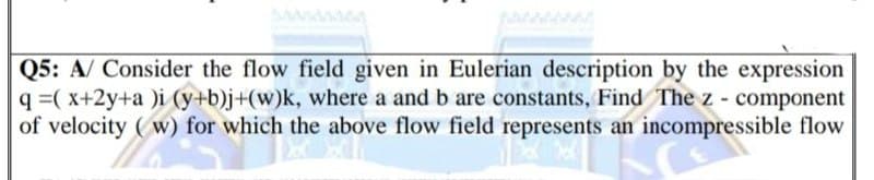 Q5: A/ Consider the flow field given in Eulerian description by the expression
q =( x+2y+a )i (y+b)j+(w)k, where a and b are constants, Find The z - component
of velocity (w) for which the above flow field represents an incompressible flow
