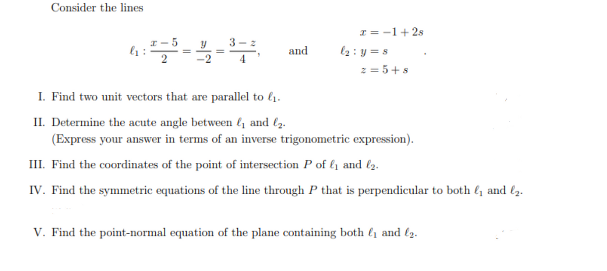 Consider the lines
T = -1+2s
3 - z
l1 :
2
l2 : y = s
and
4
z = 5+ s
I. Find two unit vectors that are parallel to l1.
II. Determine the acute angle between l1 and l2.
(Express your answer in terms of an inverse trigonometric expression).
III. Find the coordinates of the point of intersection P of l1 and l2.
IV. Find the symmetric equations of the line through P that is perpendicular to both l1 and l2.
V. Find the point-normal equation of the plane containing both l1 and l2.
