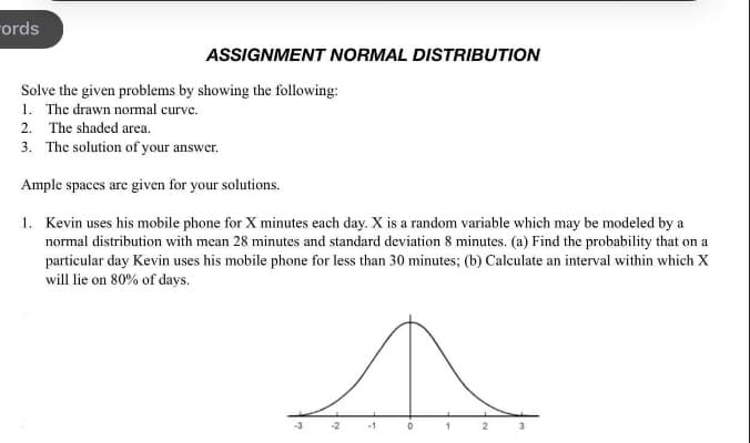 ords
ASSIGNMENT NORMAL DISTRIBUTION
Solve the given problems by showing the following:
1. The drawn normal curve.
2. The shaded area.
3. The solution of your answer.
Ample spaces are given for your solutions.
1. Kevin uses his mobile phone for X minutes each day. X is a random variable which may be modeled by a
normal distribution with mean 28 minutes and standard deviation 8 minutes. (a) Find the probability that on a
particular day Kevin uses his mobile phone for less than 30 minutes; (b) Calculate an interval within which X
will lie on 80% of days.
