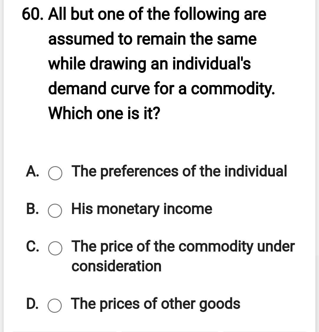 60. All but one of the following are
assumed to remain the same
while drawing an individual's
demand curve for a commodity.
Which one is it?
A. O The preferences of the individual
B. O His monetary income
C. O The price of the commodity under
consideration
D. O The prices of other goods
