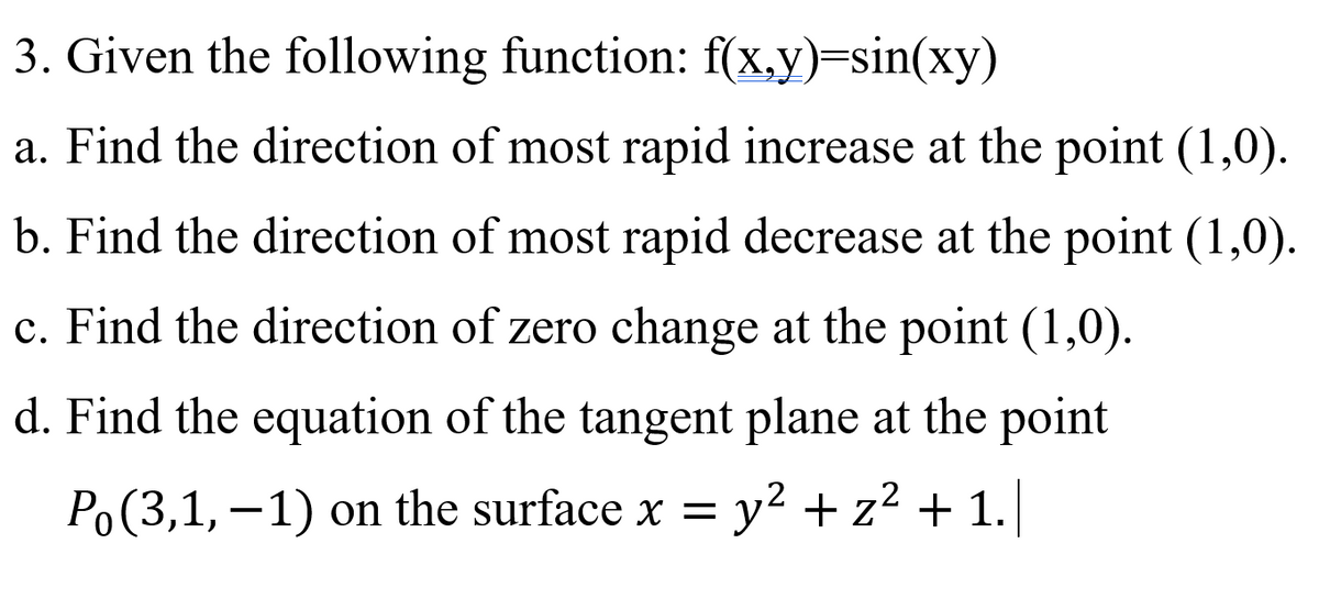 3. Given the following function: f(x,y)=sin(xy)
a. Find the direction of most rapid increase at the point (1,0).
b. Find the direction of most rapid decrease at the point (1,0).
c. Find the direction of zero change at the point (1,0).
d. Find the equation of the tangent plane at the point
Po(3,1, –1) on the surface x = y² + z² + 1.]

