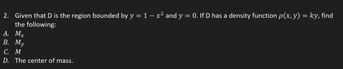 2. Given that D is the region bounded by y = 1 – x² and y = 0. If D has a density function p(x, y) = kỵ, find
the following:
А. Мx
В. Му
С. М
D. The center of mass.
