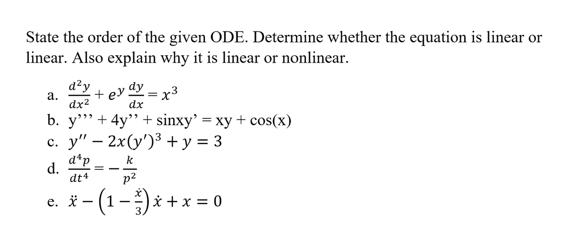 State the order of the given ODE. Determine whether the equation is linear or
linear. Also explain why it is linear or nonlinear.
d²y
а.
dx?
+ ey.
dx
dy
x3
b. y""+ 4y"+ sinxy' = xy + cos(x)
с. у" — 2х(у") +у %3D 3
d*p
d.
dt4
k
p2
e. * - (1-) i + x = 0
