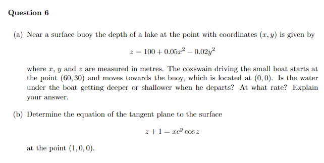 Question 6
(a) Near a surface buoy the depth of a lake at the point with coordinates (x, y) is given by
z = 100+ 0.05z² -0.02y²
where x, y and z are measured in metres. The coxswain driving the small boat starts at
the point (60, 30) and moves towards the buoy, which is located at (0,0). Is the water
under the boat getting deeper or shallower when he departs? At what rate? Explain
your answer.
(b) Determine the equation of the tangent plane to the surface
z+1=re" cos z
at the point (1,0,0).