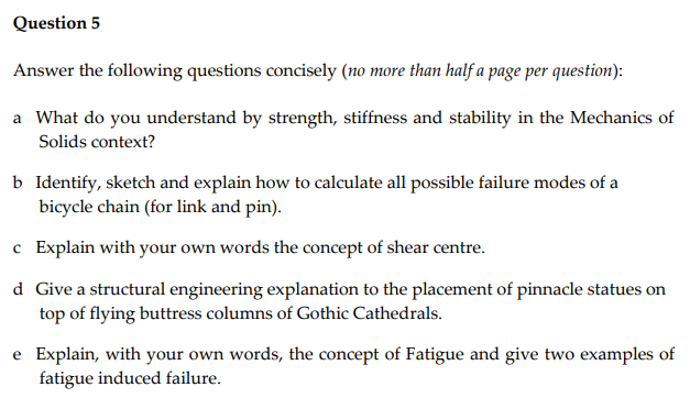 Question 5
Answer the following questions concisely (no more than half a page per question):
a What do you understand by strength, stiffness and stability in the Mechanics of
Solids context?
b Identify, sketch and explain how to calculate all possible failure modes of a
bicycle chain (for link and pin).
c
Explain with your own words the concept of shear centre.
d Give a structural engineering explanation to the placement of pinnacle statues on
top of flying buttress columns of Gothic Cathedrals.
e Explain, with your own words, the concept of Fatigue and give two examples of
fatigue induced failure.