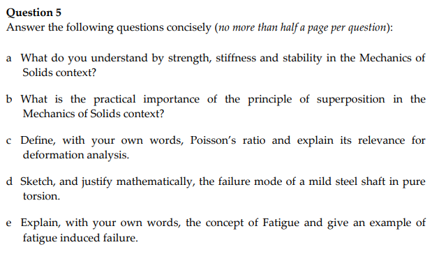 Question 5
Answer the following questions concisely (no more than half a page per question):
a What do you understand by strength, stiffness and stability in the Mechanics of
Solids context?
b What is the practical importance of the principle of superposition in the
Mechanics of Solids context?
c Define, with your own words, Poisson's ratio and explain its relevance for
deformation analysis.
d Sketch, and justify mathematically, the failure mode of a mild steel shaft in pure
torsion.
e Explain, with your own words, the concept of Fatigue and give an example of
fatigue induced failure.