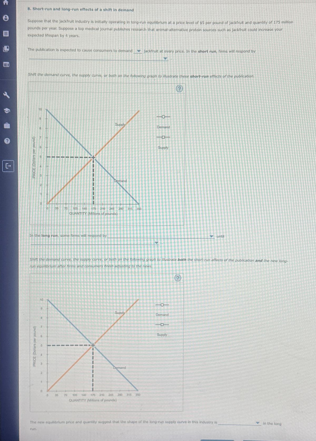 (
8. Short-run and long-run effects of a shift in demand
Suppose that the jackfruit industry is initially operating in long-run equilibrium at a price level of $5 per pound of Jackfruit and quantity of 175 million
pounds per year. Suppose a top medical journal publishes research that animal-alternative protein sources such as Jackfruit could increase your
expected lifespan by 4 years.
The publication is expected to cause consumers to demand
Shift the demand curve, the supply curve, or both on the following graph to illustrate these short-run effects of the publication.
(punod jad sig
10
PRICE (Dolars per pound)
In the long run, some firms will respond by
10
a
8
T
6
5
3
2
Supply
EX
Demand
Shift the demand curve, the supply curve, or both on the following graph to Tlustrate both the short-run effects of the publication and the new long-
run equilibrium after firms and consumers finish adjusting to the news
1
915
0
005 140
QUANTITY Mllions of pounds)
35
280 315 360
Demand
Jackfruit at every price. In the short run, firms will respond by
105 140
QUANTITY (Millions of pounds)
1210 245 280 315 350
O
Dersand
1
Supply
0
Demand
?
Supply
The new equilibrium price and quantity suggest that the shape of the long-run supply curve in this industry is
run.
in the long