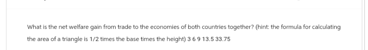 What is the net welfare gain from trade to the economies of both countries together? (hint: the formula for calculating
the area of a triangle is 1/2 times the base times the height) 3 6 9 13.5 33.75