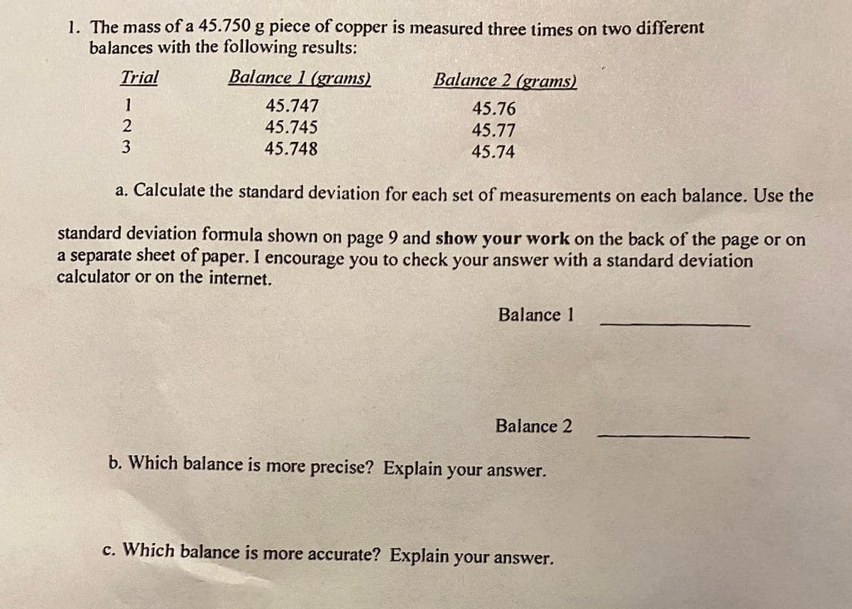 1. The mass of a 45.750 g piece of copper is measured three times on two different
balances with the following results:
Trial
Balance 1 (grams)
Balance 2 (grams)
45.747
45.76
45.745
45.77
45.748
45.74
a. Calculate the standard deviation for each set of measurements on each balance. Use the
standard deviation formula shown on page 9 and show your work on the back of the page or on
a separate sheet of paper. I encourage you to check your answer with a standard deviation
calculator or on the internet.
Balance 1
Balance 2
b. Which balance is more precise? Explain your answer.
c. Which balance is more accurate? Explain your answer.
123
