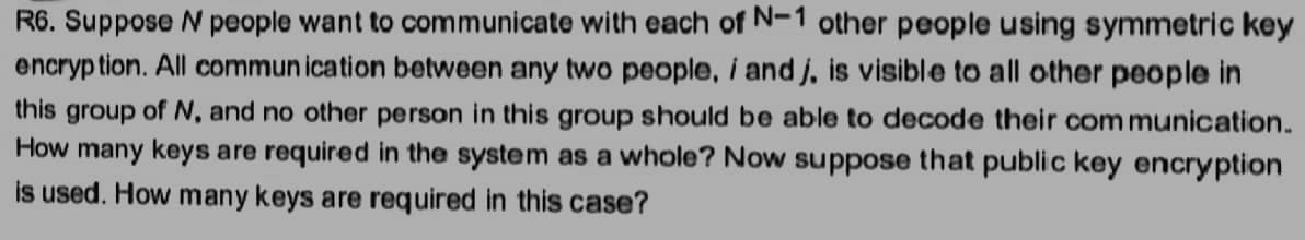 R6. Suppose N people want to communicate with each of N-1 other people using symmetric key
encryption. All communication between any two people, i and j, is visible to all other people in
this group of N, and no other person in this group should be able to decode their communication.
How many keys are required in the system as a whole? Now suppose that public key encryption
is used. How many keys are required in this case?