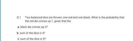 Q.1
Two balanced dice are thrown, one red and one black. What is the probability that
the red die comes up 1, given that the
a. black die comes up 3?
b. sum of the dice is 4?
C. sum of the dice is 9?
