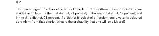 Q.2
The percentages of voters classed as Liberals in three different election districts are
divided as follows: in the first district, 21 percent; in the second district, 45 percent; and
in the third district, 75 percent. If a district is selected at random and a voter is selected
at random from that district, what is the probability that she will be a Liberal?
