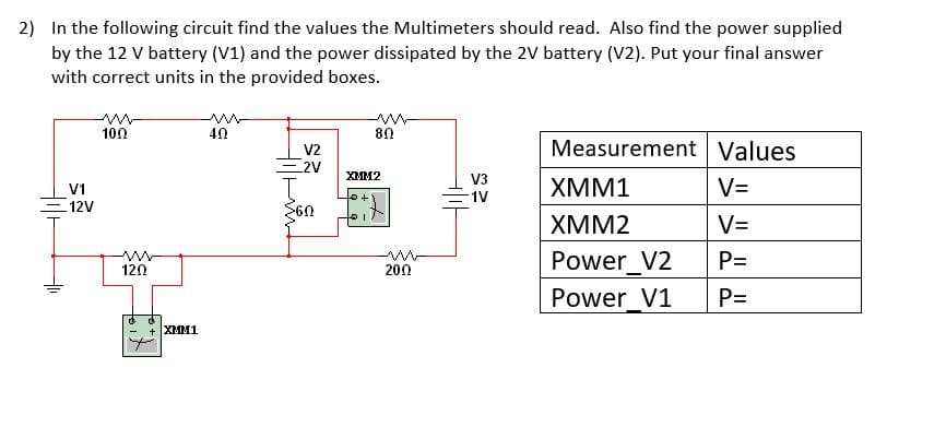 2) In the following circuit find the values the Multimeters should read. Also find the power supplied
by the 12 V battery (V1) and the power dissipated by the 2V battery (V2). Put your final answer
with correct units in the provided boxes.
100
40
80
V2
2V
Measurement Values
XMM2
V3
1V
XMM1
V=
V1
=12V
XMM2
V=
Power V2
P=
120
200
Power_V1
P=
