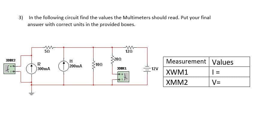 3) In the following circuit find the values the Multimeters should read. Put your final
answer with correct units in the provided boxes.
50
120
200
Measurement Values
XMM2
11
12
300mA
200mA
100
XMM1
12V
XWM1
| =
XMM2
V=
