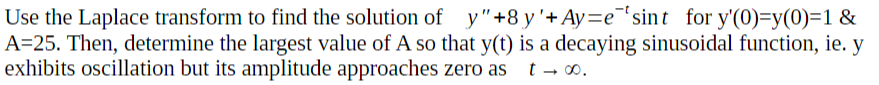 Use the Laplace transform to find the solution of y"+8 y'+Ay=e¯'sint for y'(0)=y(0)=1 &
A=25. Then, determine the largest value of A so that y(t) is a decaying sinusoidal function, ie. y
exhibits oscillation but its amplitude approaches zero as
t - 00.
