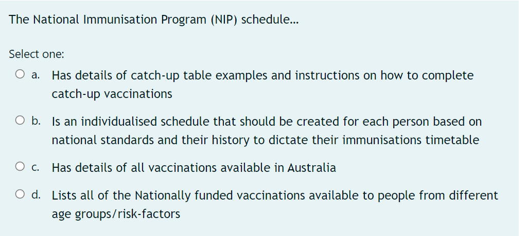 The National Immunisation Program (NIP) schedule...
Select one:
О а.
Has details of catch-up table examples and instructions on how to complete
catch-up vaccinations
O b. Is an individualised schedule that should be created for each person based on
national standards and their history to dictate their immunisations timetable
c.
Has details of all vaccinations available in Australia
O d. Lists all of the Nationally funded vaccinations available to people from different
age groups/risk-factors
