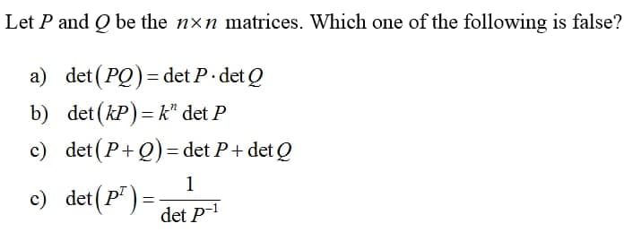 Let P and Q be the nxn matrices. Which one of the following is false?
a) det (PQ)=det P. det Q
b)
det (kP)=k" det P
c) det (P+Q) = det P + det Q
c) det (P¹)=
1
det p-1