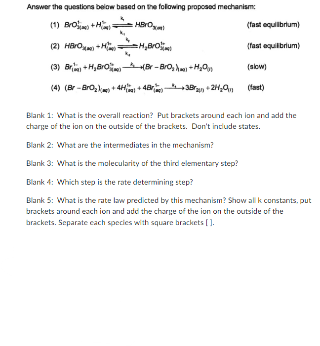 Answer the questions below based on the following proposed mechanism:
(1) Bro(aq) +Haq)
HBrO 3(9)
(2) HBrO 3(aq) +H(aq)
=H₂Bro(aq)
(3) Briaq) +H₂BrO3(aq)
₁(Br-BrO₂)(aq) + H₂O (1)
(4) (Br - BrO₂)(aq) +4H(q) +4Br(aq) 3Br2(1) +2H₂O(1)
(fast equilibrium)
(fast equilibrium)
(slow)
(fast)
Blank 1: What is the overall reaction? Put brackets around each ion and add the
charge of the ion on the outside of the brackets. Don't include states.
Blank 2: What are the intermediates in the mechanism?
Blank 3: What is the molecularity of the third elementary step?
Blank 4: Which step is the rate determining step?
Blank 5: What is the rate law predicted by this mechanism? Show all k constants, put
brackets around each ion and add the charge of the ion on the outside of the
brackets. Separate each species with square brackets [].