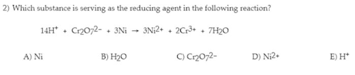 2) Which substance is serving as the reducing agent in the following reaction?
14H+ + Cr2O72- + 3Ni → 3Ni2+ + 2Cr³+ + 7H2O
A) Ni
B) H₂O
C) Cr₂O72-
D) N₁2+
E) H*