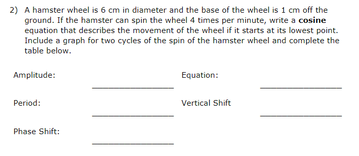 2) A hamster wheel is 6 cm in diameter and the base of the wheel is 1 cm off the
ground. If the hamster can spin the wheel 4 times per minute, write a cosine
equation that describes the movement of the wheel if it starts at its lowest point.
Include a graph for two cycles of the spin of the hamster wheel and complete the
table below.
Amplitude:
Period:
Phase Shift:
Equation:
Vertical Shift