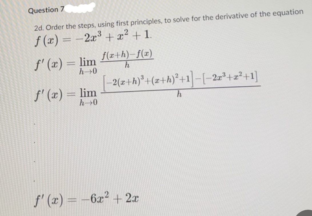 Question 7
2d. Order the steps, using first principles, to solve for the derivative of the equation
f(x) = -2x3 + x2 +1.
f'(x) = lim
f(x+h)-f(x)
h
h→0
f'(x) = lim
h→0
=2(x+h)³+(x+h)²+1]-[−2x³+x²+1]
h
f'(x) = -6x²+2x